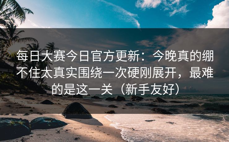 每日大赛今日官方更新:今晚真的绷不住太真实围绕一次硬刚展开,最难的是这一关(新手友好)