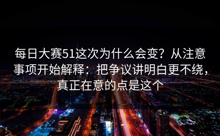 每日大赛51这次为什么会变？从注意事项开始解释：把争议讲明白更不绕，真正在意的点是这个