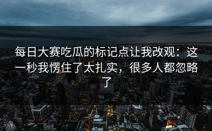 每日大赛吃瓜的标记点让我改观:这一秒我愣住了太扎实,很多人都忽略了