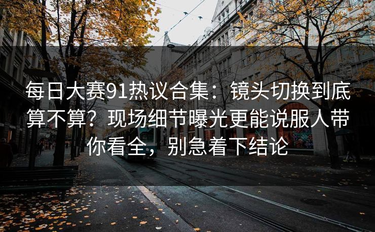 每日大赛91热议合集:镜头切换到底算不算?现场细节曝光更能说服人带你看全,别急着下结论