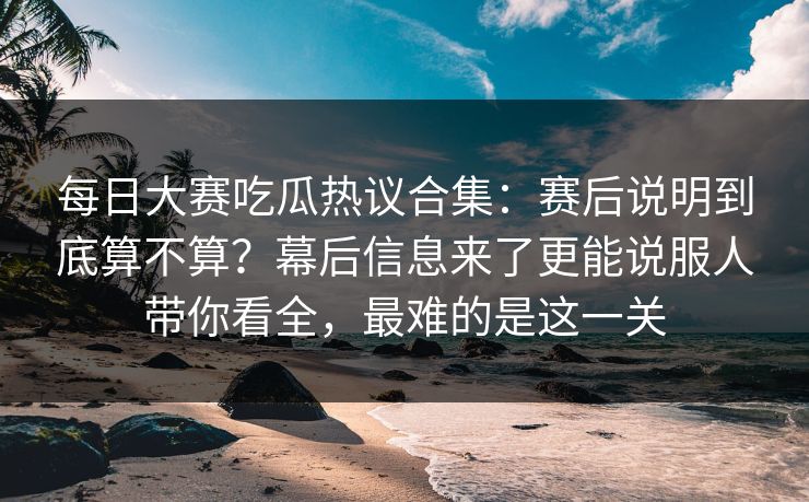 每日大赛吃瓜热议合集:赛后说明到底算不算?幕后信息来了更能说服人带你看全,最难的是这一关