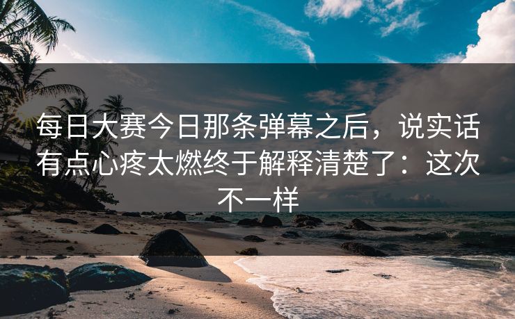 每日大赛今日那条弹幕之后,说实话有点心疼太燃终于解释清楚了:这次不一样