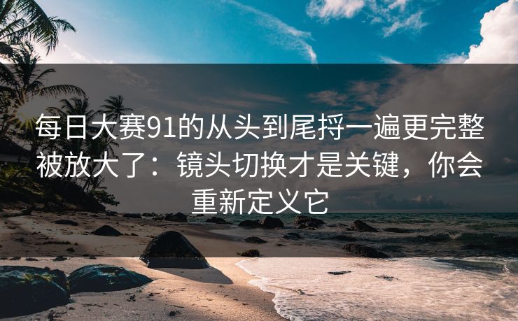 每日大赛91的从头到尾捋一遍更完整被放大了:镜头切换才是关键,你会重新定义它