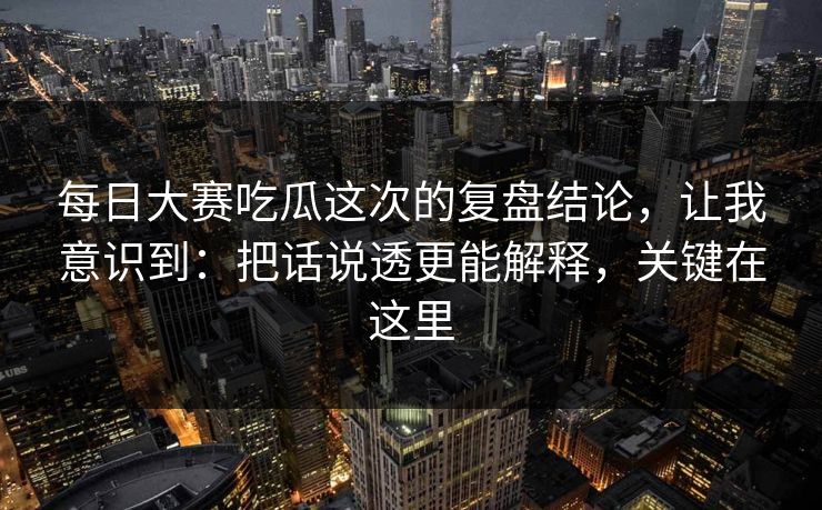 每日大赛吃瓜这次的复盘结论，让我意识到：把话说透更能解释，关键在这里