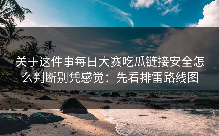 关于这件事每日大赛吃瓜链接安全怎么判断别凭感觉：先看排雷路线图